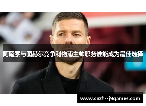 阿隆索与图赫尔竞争利物浦主帅职务谁能成为最佳选择 阿隆索与图赫尔竞争利物浦主帅职务谁能成为最佳选择