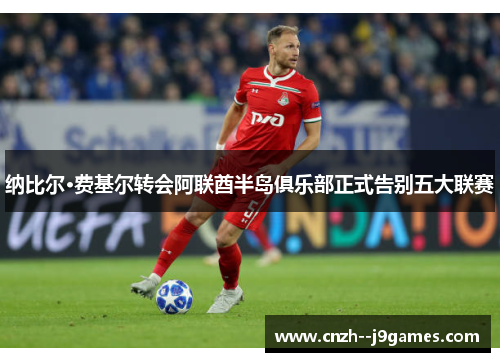 纳比尔·费基尔转会阿联酋半岛俱乐部正式告别五大联赛 纳比尔·费基尔转会阿联酋半岛俱乐部正式告别五大联赛